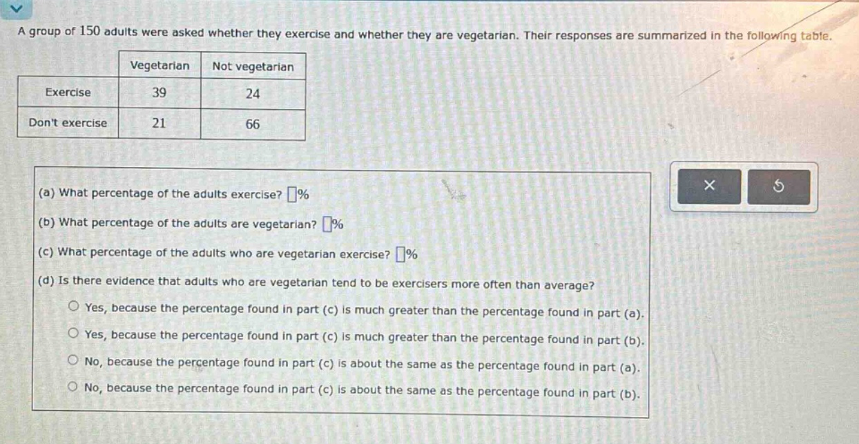 a group of 150 adults were asked whether they exercise and whether they are vegetarian. their responses are summarized in the following table.\n| |vegetarian|not vegetarian|\n|--|--|--|\n|exercise|39|24|\n|dont exercise|21|66|\n(a) what percentage of the adults exercise? %\n(b) what percentage of the adults are vegetarian? %\n(c) what percentage of the adults who are vegetarian exercise? %\n(d) is there evidence that adults who are vegetarian tend to be exercisers more often than average?\nyes, because the percentage found in part (c) is much greater than the percentage found in part (a).\nyes, because the percentage found in part (c) is much greater than the percentage found in part (b).\nno, because the percentage found in part (c) is about the same as the percentage found in part (a).\nno, because the percentage found in part (c) is about the same as the percentage found in part (b).