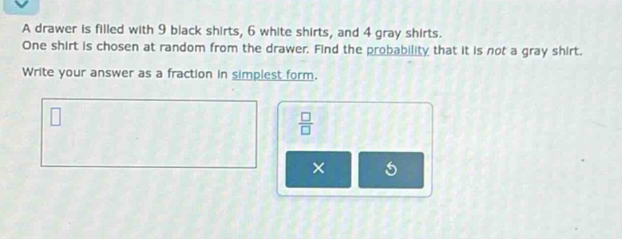 a drawer is filled with 9 black shirts, 6 white shirts, and 4 gray shirts. one shirt is chosen at random from the drawer. find the probability that it is not a gray shirt. write your answer as a fraction in simplest form.