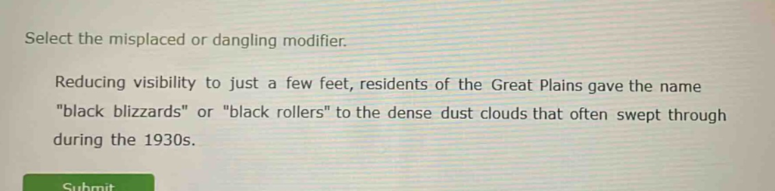 select the misplaced or dangling modifier. reducing visibility to just a few feet, residents of the great plains gave the name \black blizzards\ or \black rollers\ to the dense dust clouds that often swept through during the 1930s.