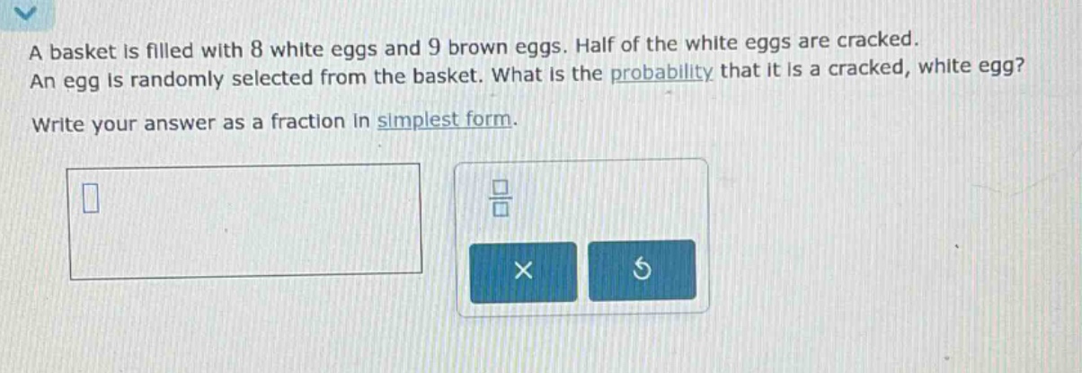 a basket is filled with 8 white eggs and 9 brown eggs. half of the white eggs are cracked. an egg is randomly selected from the basket. what is the probability that it is a cracked, white egg? write your answer as a fraction in simplest form.