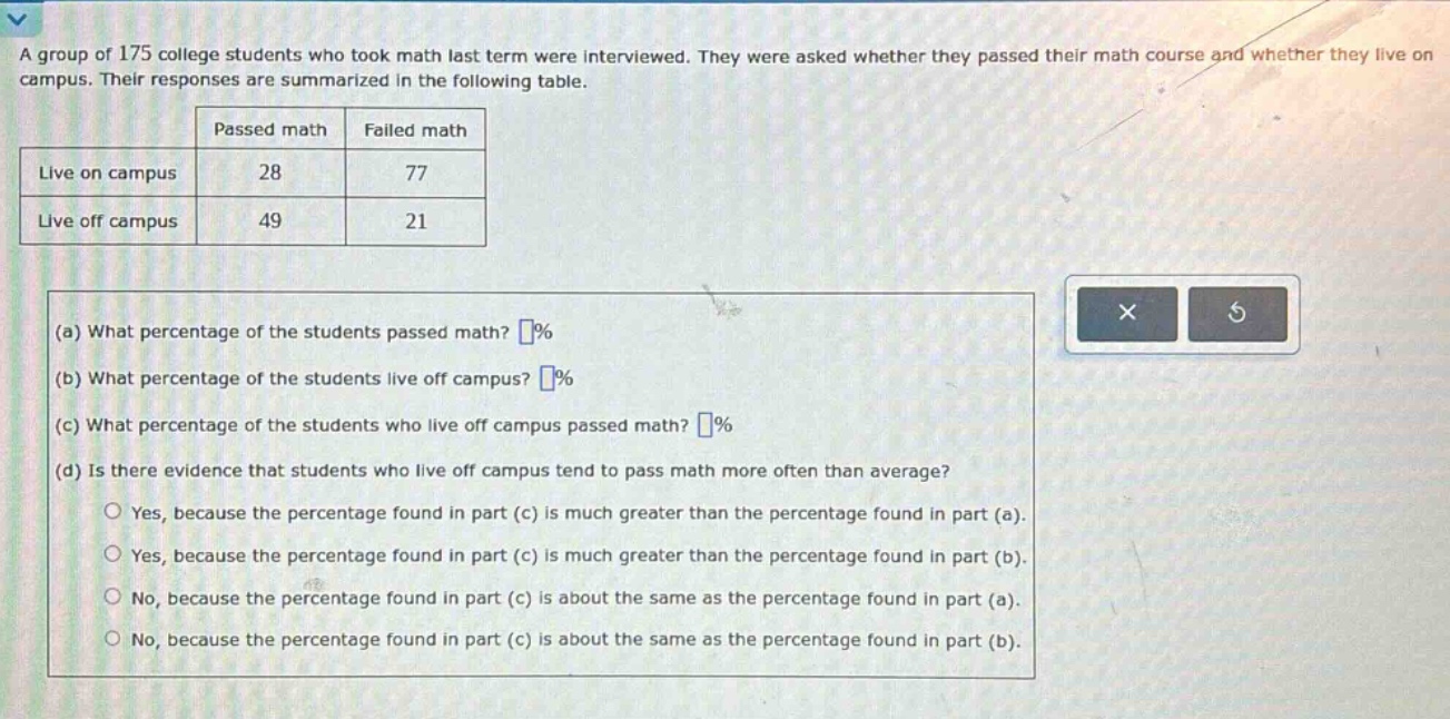 a group of 175 college students who took math last term were interviewed. they were asked whether they passed their math course and whether they live on campus. their responses are summarized in the following table. passed math failed math live on campus 28 77 live off campus 49 21 (a) what percentage of the students passed math? % (b) what percentage of the students live off campus? % (c) what percentage of the students who live off campus passed math? % (d) is there evidence that students who live off campus tend to pass math more often than average? yes, because the percentage found in part (c) is much greater than the percentage found in part (a). yes, because the percentage found in part (c) is much greater than the percentage found in part (b). no, because the percentage found in part (c) is about the same as the percentage found in part (a). no, because the percentage found in part (c) is about the same as the percentage found in part (b).