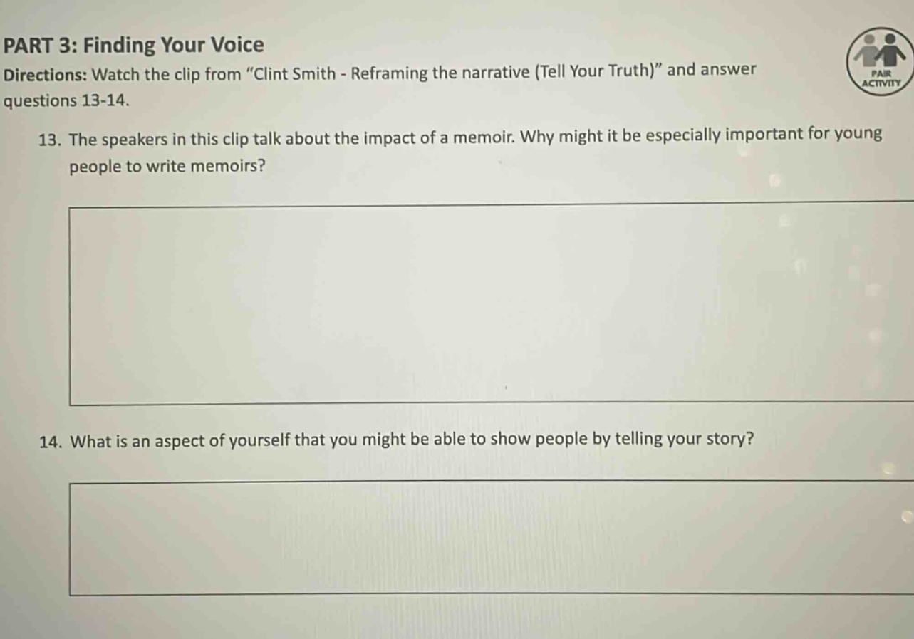 part 3: finding your voice directions: watch the clip from \clint smith - reframing the narrative (tell your truth)\ and answer questions 13 - 14. 13. the speakers in this clip talk about the impact of a memoir. why might it be especially important for young people to write memoirs? 14. what is an aspect of yourself that you might be able to show people by telling your story?