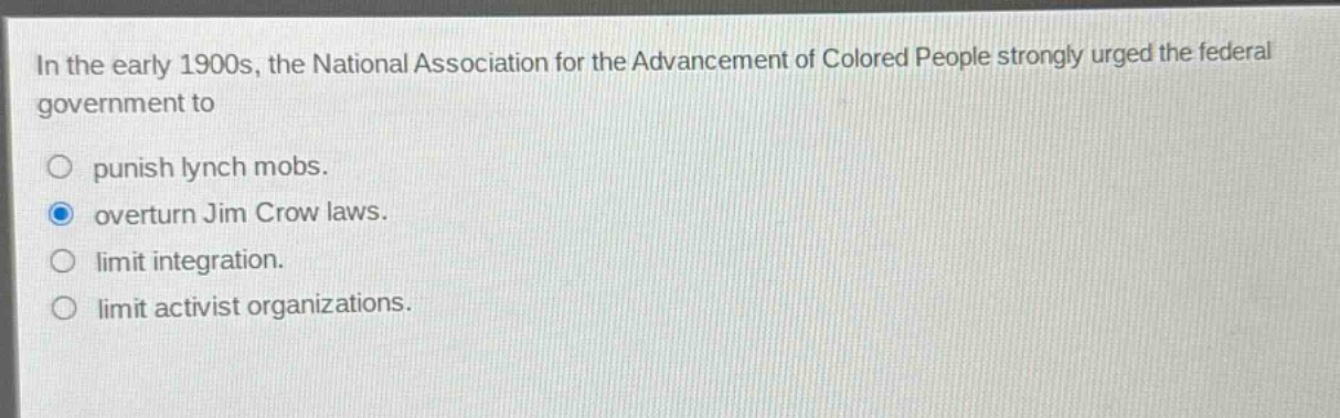 in the early 1900s, the national association for the advancement of colored people strongly urged the federal government to\npunish lynch mobs.\noverturn jim crow laws.\nlimit integration.\nlimit activist organizations.