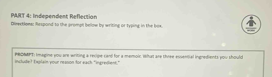 part 4: independent reflection directions: respond to the prompt below by writing or typing in the box. prompt: imagine you are writing a recipe card for a memoir. what are three essential ingredients you should include? explain your reason for each “ingredient.”