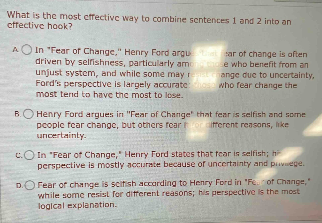 what is the most effective way to combine sentences 1 and 2 into an effective hook? a. in \fear of change,\ henry ford argues that fear of change is often driven by selfishness, particularly among those who benefit from an unjust system, and while some may resist change due to uncertainty, ford’s perspective is largely accurate: those who fear change the most tend to have the most to lose. b. henry ford argues in \fear of change\ that fear is selfish and some people fear change, but others fear it for different reasons, like uncertainty. c. in \fear of change,\ henry ford states that fear is selfish; his perspective is mostly accurate because of uncertainty and privilege. d. fear of change is selfish according to henry ford in \fear of change,\ while some resist for different reasons; his perspective is the most logical explanation.