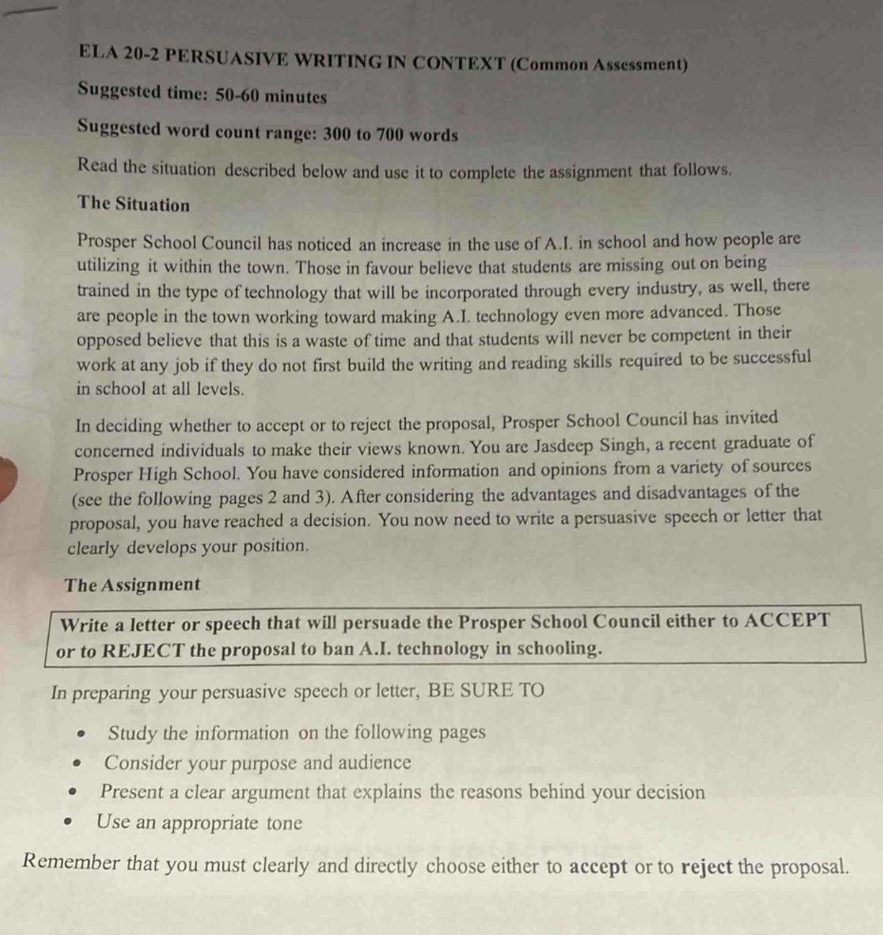 ela 20 - 2 persuasive writing in context (common assessment)\nsuggested time: 50 - 60 minutes\nsuggested word count range: 300 to 700 words\nread the situation described below and use it to complete the assignment that follows.\nthe situation\nprosper school council has noticed an increase in the use of a.i. in school and how people are utilizing it within the town. those in favour believe that students are missing out on being trained in the type of technology that will be incorporated through every industry, as well, there are people in the town working toward making a.i. technology even more advanced. those opposed believe that this is a waste of time and that students will never be competent in their work at any job if they do not first build the writing and reading skills required to be successful in school at all levels.\nin deciding whether to accept or to reject the proposal, prosper school council has invited concerned individuals to make their views known. you are jasdeep singh, a recent graduate of prosper high school. you have considered information and opinions from a variety of sources (see the following pages 2 and 3). after considering the advantages and disadvantages of the proposal, you have reached a decision. you now need to write a persuasive speech or letter that clearly develops your position.\nthe assignment\nwrite a letter or speech that will persuade the prosper school council either to accept or to reject the proposal to ban a.i. technology in schooling.\nin preparing your persuasive speech or letter, be sure to\n• study the information on the following pages\n• consider your purpose and audience\n• present a clear argument that explains the reasons behind your decision\n• use an appropriate tone\nremember that you must clearly and directly choose either to accept or to reject the proposal.