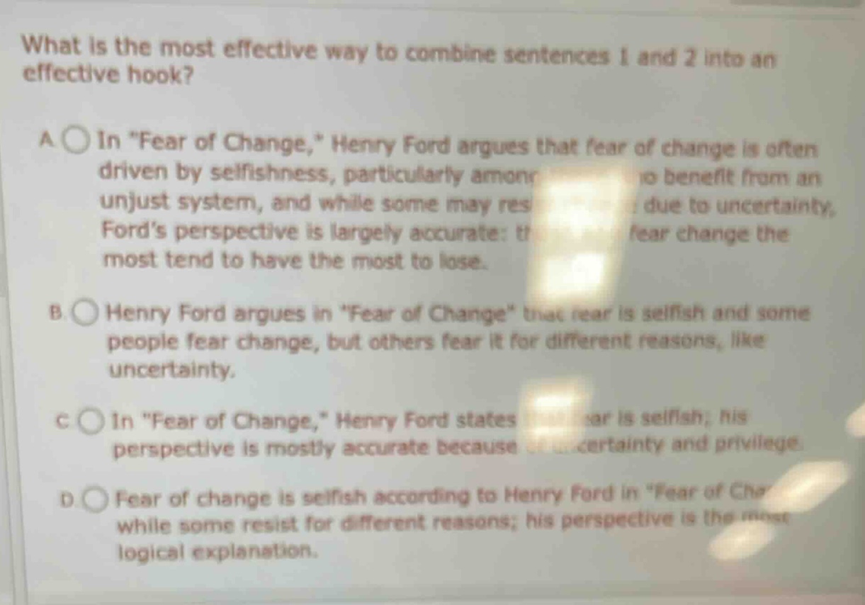 what is the most effective way to combine sentences 1 and 2 into an effective hook? a in \fear of change,\ henry ford argues that fear of change is often driven by selfishness, particularly among those who benefit from an unjust system, and while some may resist due to uncertainty, fords perspective is largely accurate: those who fear change the most tend to have the most to lose. b henry ford argues in \fear of change\ that fear is selfish and some people fear change, but others fear it for different reasons, like uncertainty. c in \fear of change,\ henry ford states that fear is selfish; his perspective is mostly accurate because of uncertainty and privilege. d fear of change is selfish according to henry ford in \fear of change,\ while some resist for different reasons; his perspective is the most logical explanation.