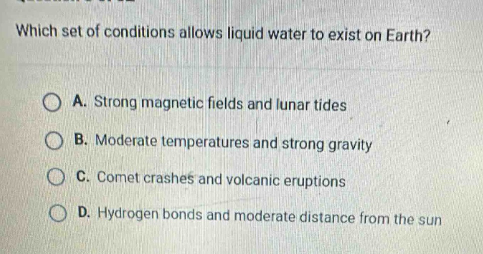 which set of conditions allows liquid water to exist on earth? a. strong magnetic fields and lunar tides b. moderate temperatures and strong gravity c. comet crashes and volcanic eruptions d. hydrogen bonds and moderate distance from the sun