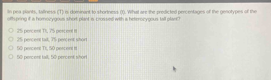 in pea plants, tallness (t) is dominant to shortness (t). what are the predicted percentages of the genotypes of the offspring if a homozygous short plant is crossed with a heterozygous tall plant? 25 percent tt, 75 percent tt 25 percent tall, 75 percent short 50 percent tt, 50 percent tt 50 percent tall, 50 percent short