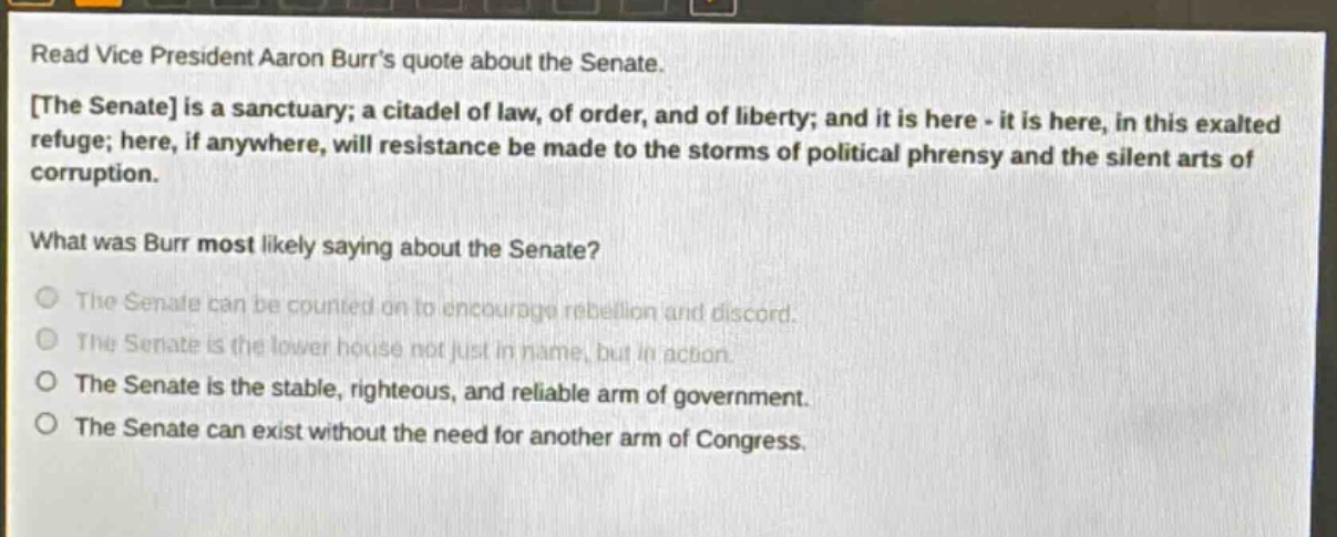 read vice president aaron burrs quote about the senate. the senate is a sanctuary; a citadel of law, of order, and of liberty; and it is here - it is here, in this exalted refuge; here, if anywhere, will resistance be made to the storms of political phrensy and the silent arts of corruption. what was burr most likely saying about the senate? the senate can be counted on to encourage rebellion and discord. the senate is the lower house not just in name, but in action. the senate is the stable, righteous, and reliable arm of government. the senate can exist without the need for another arm of congress.