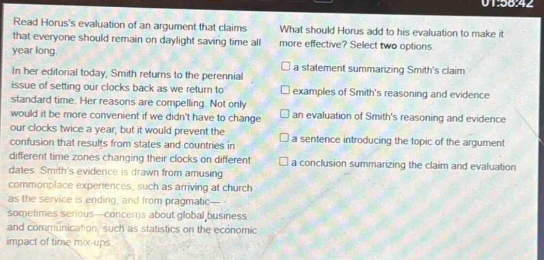 read horuss evaluation of an argument that claims that everyone should remain on daylight saving time all year long. in her editorial today, smith returns to the perennial issue of setting our clocks back as we return to standard time. her reasons are compelling. not only would it be more convenient if we didnt have to change our clocks twice a year, but it would prevent the confusion that results from states and countries in different time zones changing their clocks on different dates. smiths evidence is drawn from amusing commonplace experiences, such as arriving at church as the service is ending, and from pragmatic—sometimes serious—concerns about global business and communication, such as statistics on the economic impact of time mix - ups. what should horus add to his evaluation to make it more effective? select two options. a statement summarizing smiths claim examples of smiths reasoning and evidence an evaluation of smiths reasoning and evidence a sentence introducing the topic of the argument a conclusion summarizing the claim and evaluation