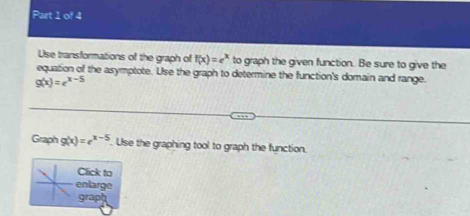 part 1 of 4\nuse transformations of the graph of f(x)=e^x to graph the given function. be sure to give the equation of the asymptote. use the graph to determine the functions domain and range. g(x)=e^(x - 5)\ngraph g(x)=e^(x - 5). use the graphing tool to graph the function.\nclick to enlarge graph