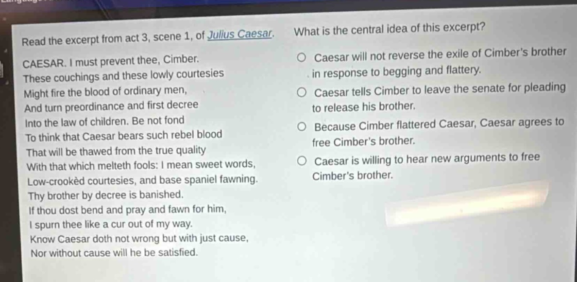 read the excerpt from act 3, scene 1, of julius caesar. caesar. i must prevent thee, cimber. these couchings and these lowly courtesies might fire the blood of ordinary men, and turn preordinance and first decree into the law of children. be not fond to think that caesar bears such rebel blood that will be thawed from the true quality with that which melteth fools: i mean sweet words, low - crooked courtesies, and base spaniel fawning. thy brother by decree is banished. if thou dost bend and pray and fawn for him, i spurn thee like a cur out of my way. know caesar doth not wrong but with just cause, nor without cause will he be satisfied. what is the central idea of this excerpt? caesar will not reverse the exile of cimbers brother in response to begging and flattery. caesar tells cimber to leave the senate for pleading to release his brother. because cimber flattered caesar, caesar agrees to free cimbers brother. caesar is willing to hear new arguments to free cimbers brother.