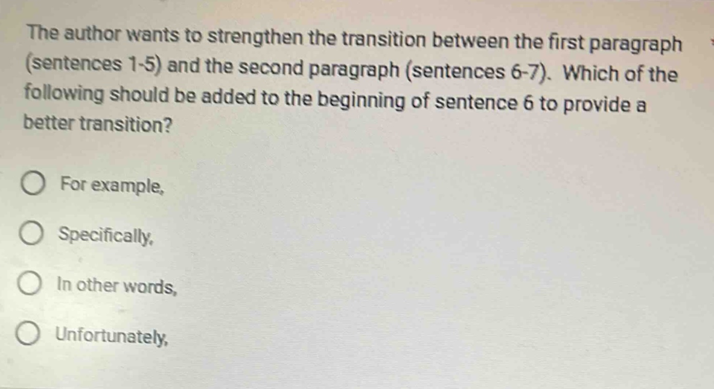 the author wants to strengthen the transition between the first paragraph (sentences 1 - 5) and the second paragraph (sentences 6 - 7). which of the following should be added to the beginning of sentence 6 to provide a better transition? for example, specifically, in other words, unfortunately,