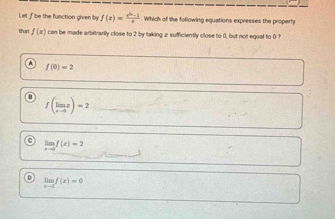 let f be the function given by f(x) = (e^2x - 1)/x. which of the following equations expresses the property that f(x) can be made arbitrarily close to 2 by taking x sufficiently close to 0, but not equal to 0? a f(0)=2 b f(lim x→0 x)=2 c lim x→0 f(x)=2 d lim x→2 f(x)=0