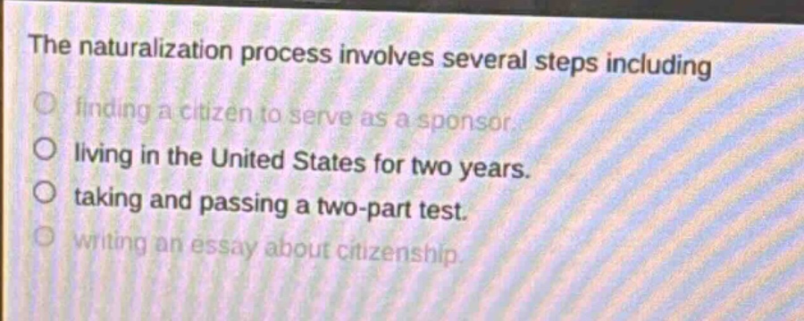 the naturalization process involves several steps including finding a citizen to serve as a sponsor. living in the united states for two years. taking and passing a two - part test. writing an essay about citizenship.