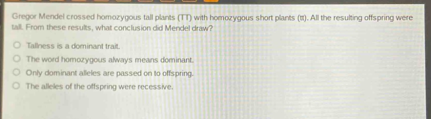 gregor mendel crossed homozygous tall plants (tt) with homozygous short plants (tt). all the resulting offspring were tall. from these results, what conclusion did mendel draw?\no tallness is a dominant trait.\no the word homozygous always means dominant.\no only dominant alleles are passed on to offspring.\no the alleles of the offspring were recessive.