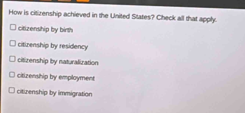how is citizenship achieved in the united states? check all that apply. citizenship by birth citizenship by residency citizenship by naturalization citizenship by employment citizenship by immigration