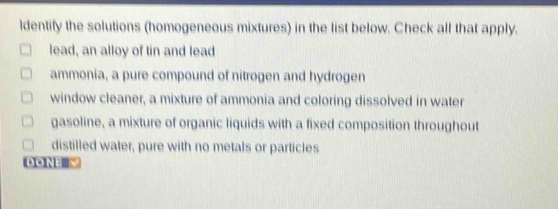 identify the solutions (homogeneous mixtures) in the list below. check all that apply. lead, an alloy of tin and lead ammonia, a pure compound of nitrogen and hydrogen window cleaner, a mixture of ammonia and coloring dissolved in water gasoline, a mixture of organic liquids with a fixed composition throughout distilled water, pure with no metals or particles done