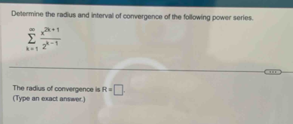 determine the radius and interval of convergence of the following power series. \n∑_{k = 1}^∞ (x^{2k + 1})/(2^{k - 1})\nthe radius of convergence is r = . (type an exact answer.)