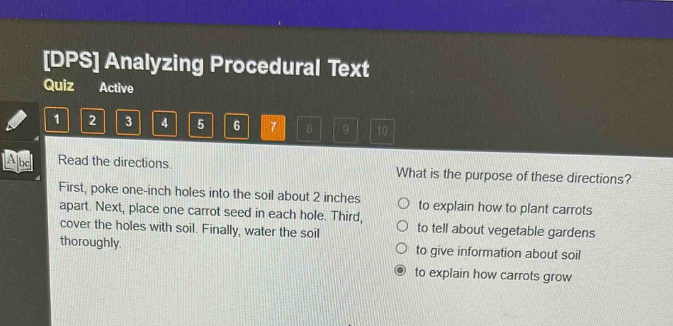dps analyzing procedural text quiz active 1 2 3 4 5 6 7 8 9 10 read the directions. first, poke one - inch holes into the soil about 2 inches apart. next, place one carrot seed in each hole. third, cover the holes with soil. finally, water the soil thoroughly. what is the purpose of these directions? to explain how to plant carrots to tell about vegetable gardens to give information about soil to explain how carrots grow