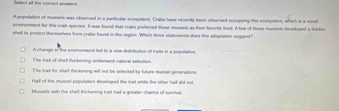 select all the correct answers. a population of mussels was observed in a particular ecosystem. crabs have recently been observed occupying this ecosystem, which is a novel environment for this crab species. it was found that crabs preferred these mussels as their favorite food. a few of these mussels developed a thicker shell to protect themselves from crabs found in the region. which three statements does this adaptation suggest? a change in the environment led to a new distribution of traits in a population. the trait of shell thickening underwent natural selection. the trait for shell thickening will not be selected by future mussel generations. half of the mussel population developed the trait while the other half did not. mussels with the shell thickening trait had a greater chance of survival.