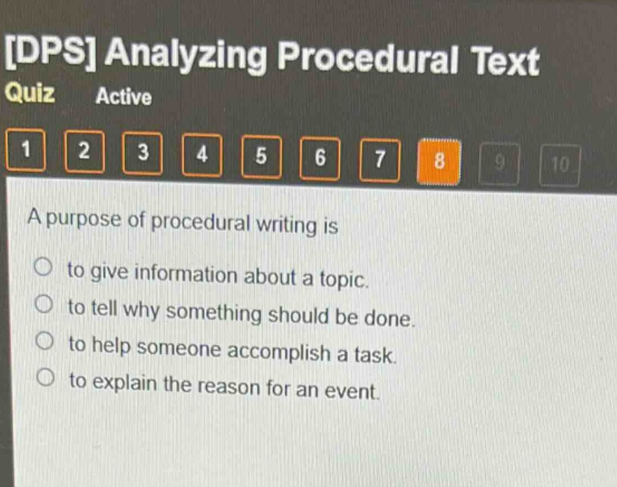 dps analyzing procedural text quiz active 1 2 3 4 5 6 7 8 9 10 a purpose of procedural writing is to give information about a topic. to tell why something should be done. to help someone accomplish a task. to explain the reason for an event.