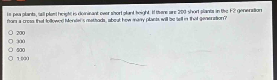 in pea plants, tall plant height is dominant over short plant height. if there are 200 short plants in the f2 generation from a cross that followed mendels methods, about how many plants will be tall in that generation?\n200\n300\n600\n1,000