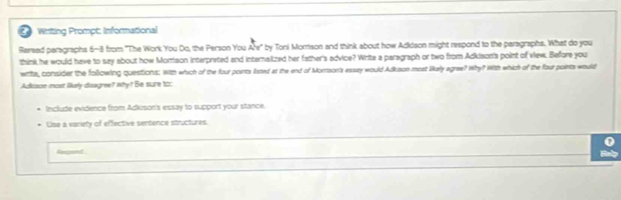 writing prompt: informational\nread paragraphs 6 - 8 from \the work you do, the person you are\ by toni morrison and think about how addison might respond to the paragraphs. what do you think he would have to say about how morrison interpreted and internalized her fathers advice? write a paragraph or two from addisons point of view. before you write, consider the following questions: with which of the four points listed at the end of morrisons essay would addison most likely agree? why? with which of the four points would addison most likely disagree? why? be sure to:\n\n- include evidence from addisons essay to support your stance.\n- use a variety of effective sentence structures.