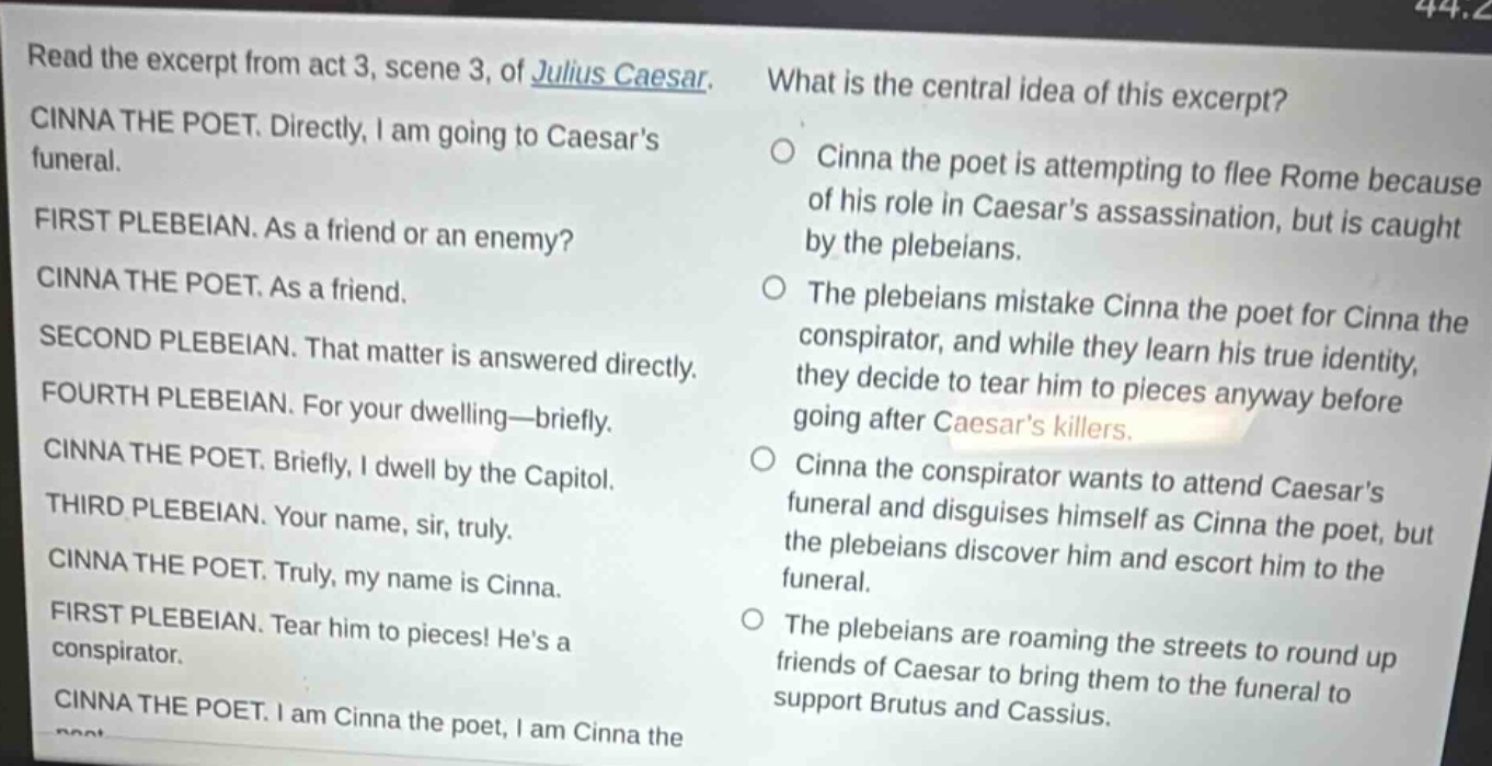 read the excerpt from act 3, scene 3, of julius caesar. cinna the poet. directly, i am going to caesars funeral. first plebeian. as a friend or an enemy? cinna the poet. as a friend. second plebeian. that matter is answered directly. fourth plebeian. for your dwelling—briefly. cinna the poet. briefly, i dwell by the capitol. third plebeian. your name, sir, truly. cinna the poet. truly, my name is cinna. first plebeian. tear him to pieces! hes a conspirator. cinna the poet. i am cinna the poet, i am cinna the poet. what is the central idea of this excerpt? cinna the poet is attempting to flee rome because of his role in caesars assassination, but is caught by the plebeians. the plebeians mistake cinna the poet for cinna the conspirator, and while they learn his true identity, they decide to tear him to pieces anyway before going after caesars killers. cinna the conspirator wants to attend caesars funeral and disguises himself as cinna the poet, but the plebeians discover him and escort him to the funeral. the plebeians are roaming the streets to round up friends of caesar to bring them to the funeral to support brutus and cassius.