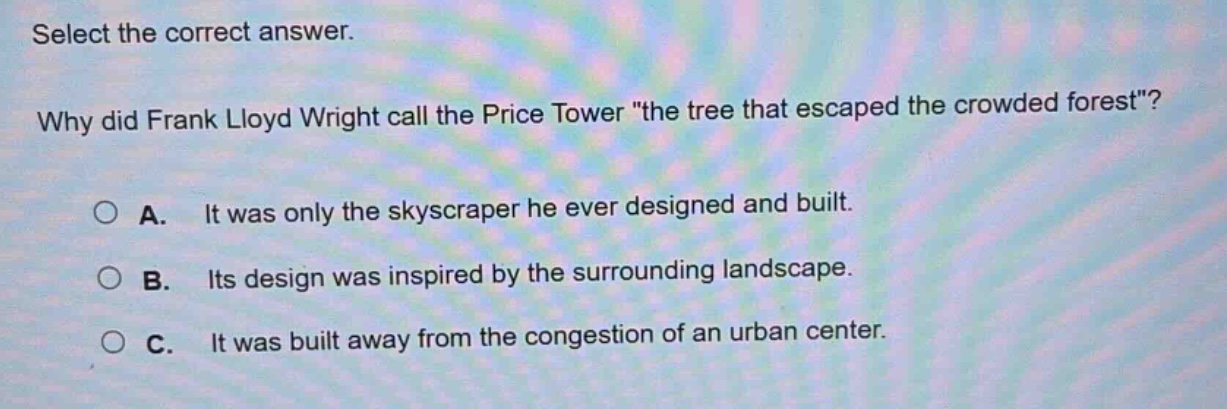 select the correct answer. why did frank lloyd wright call the price tower \the tree that escaped the crowded forest\? a. it was only the skyscraper he ever designed and built. b. its design was inspired by the surrounding landscape. c. it was built away from the congestion of an urban center.