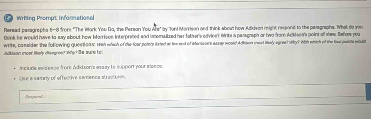 writing prompt: informational reread paragraphs 6 - 8 from \the work you do, the person you are\ by toni morrison and think about how adkison might respond to the paragraphs. what do you think he would have to say about how morrison interpreted and internalized her fathers advice? write a paragraph or two from adkisons point of view. before you write, consider the following questions: with which of the four points listed at the end of morrisons essay would adkison most likely agree? why? with which of the four points would adkison most likely disagree? why? be sure to: include evidence from adkisons essay to support your stance. use a variety of effective sentence structures. respond.