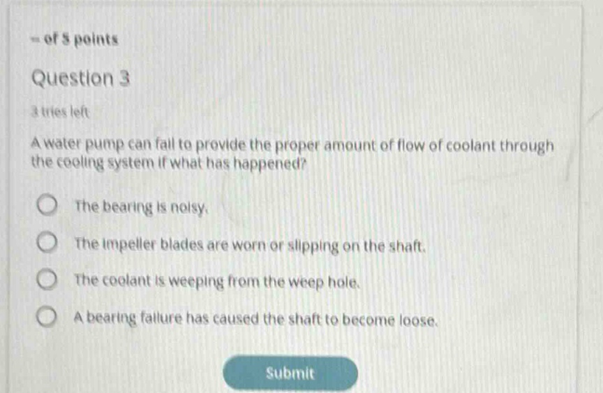 question 3\n3 tries left\na water pump can fail to provide the proper amount of flow of coolant through the cooling system if what has happened?\nthe bearing is noisy.\nthe impeller blades are worn or slipping on the shaft.\nthe coolant is weeping from the weep hole.\na bearing failure has caused the shaft to become loose.