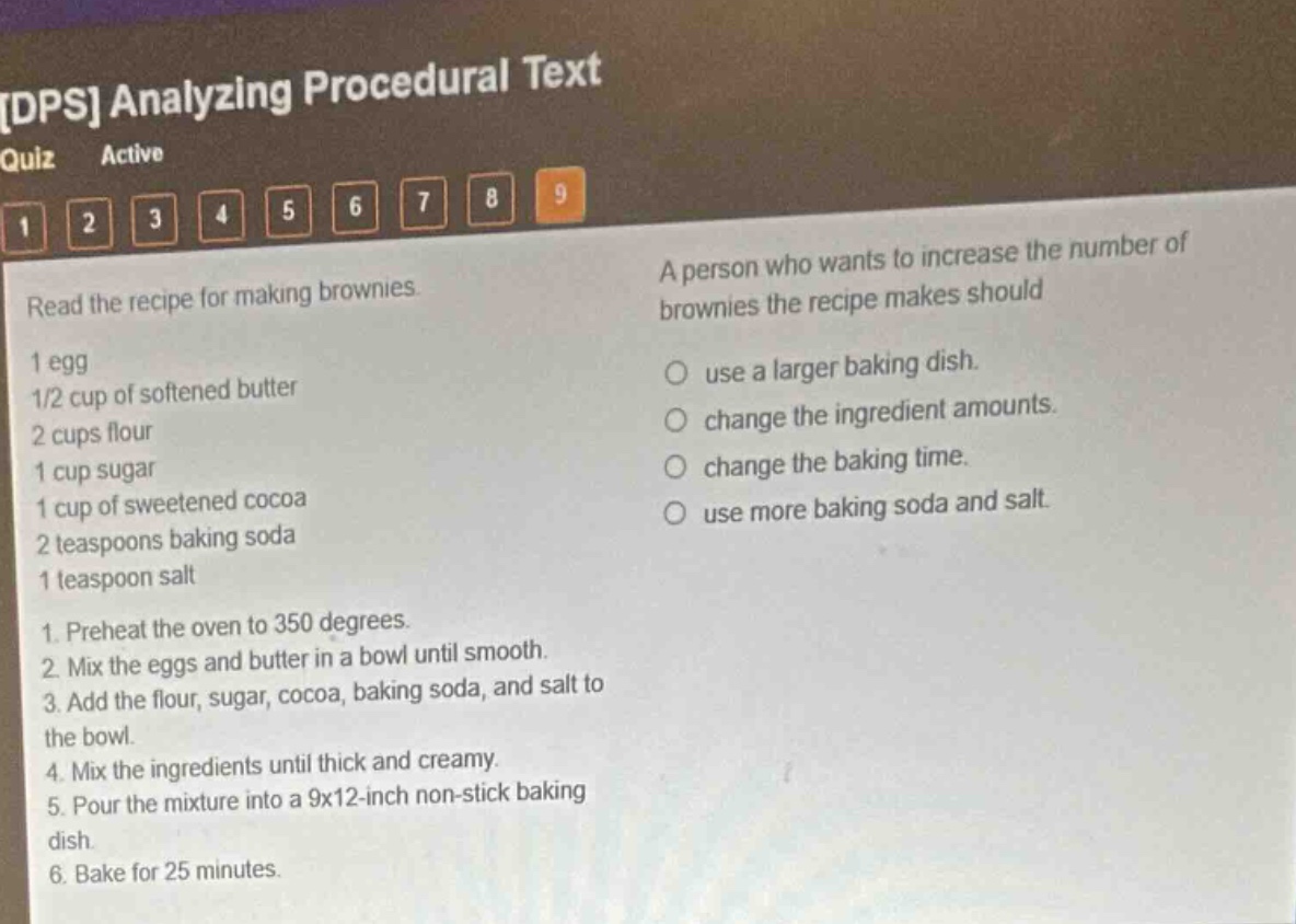 dps analyzing procedural text quiz active 1 2 3 4 5 6 7 8 9 read the recipe for making brownies. 1 egg 1/2 cup of softened butter 2 cups flour 1 cup sugar 1 cup of sweetened cocoa 2 teaspoons baking soda 1 teaspoon salt 1. preheat the oven to 350 degrees. 2. mix the eggs and butter in a bowl until smooth. 3. add the flour, sugar, cocoa, baking soda, and salt to the bowl. 4. mix the ingredients until thick and creamy. 5. pour the mixture into a 9x12 - inch non - stick baking dish. 6. bake for 25 minutes. a person who wants to increase the number of brownies the recipe makes should use a larger baking dish. change the ingredient amounts. change the baking time. use more baking soda and salt.