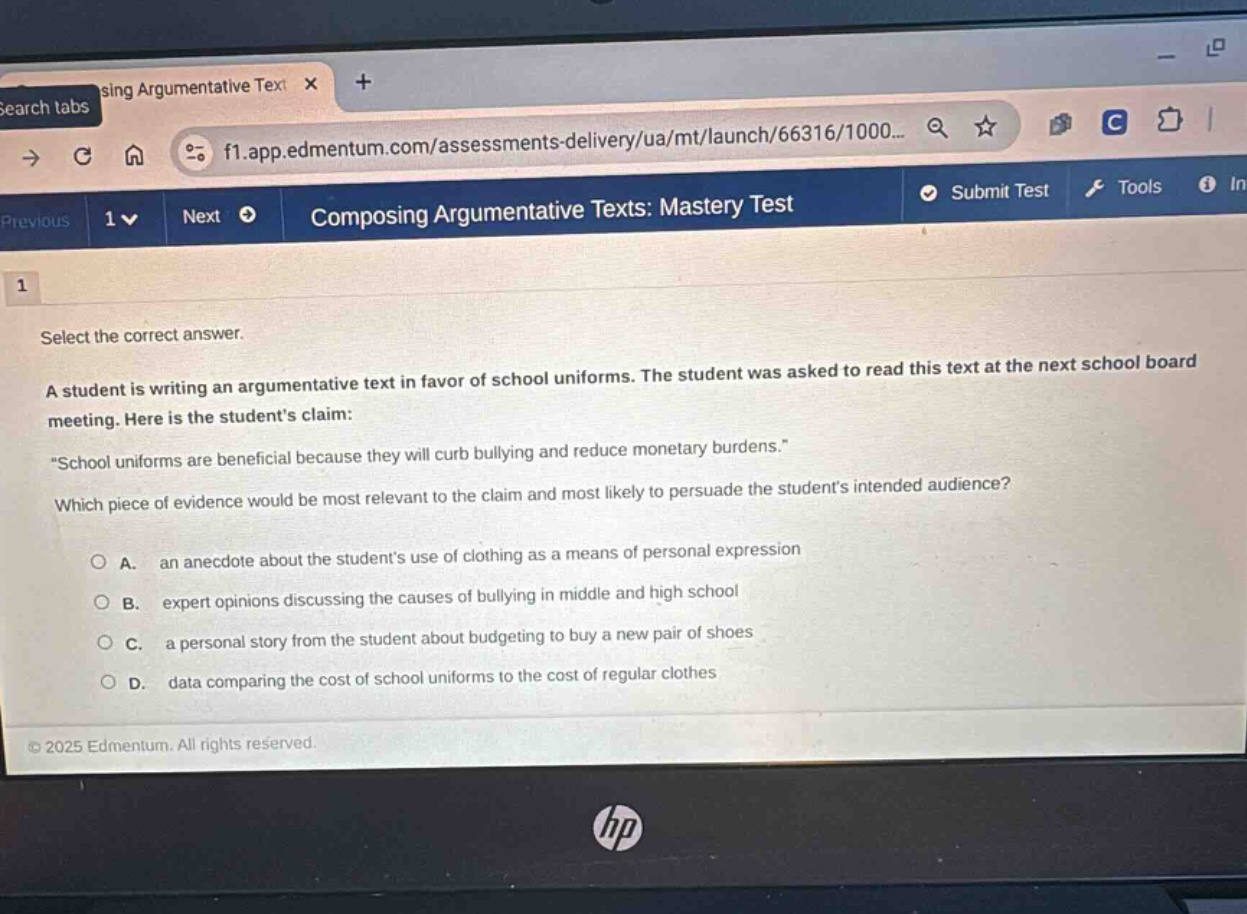 composing argumentative texts: mastery test\n1\nselect the correct answer.\na student is writing an argumentative text in favor of school uniforms. the student was asked to read this text at the next school board meeting. here is the students claim:\n“school uniforms are beneficial because they will curb bullying and reduce monetary burdens.”\nwhich piece of evidence would be most relevant to the claim and most likely to persuade the students intended audience?\na. an anecdote about the students use of clothing as a means of personal expression\nb. expert opinions discussing the causes of bullying in middle and high school\nc. a personal story from the student about budgeting to buy a new pair of shoes\nd. data comparing the cost of school uniforms to the cost of regular clothes