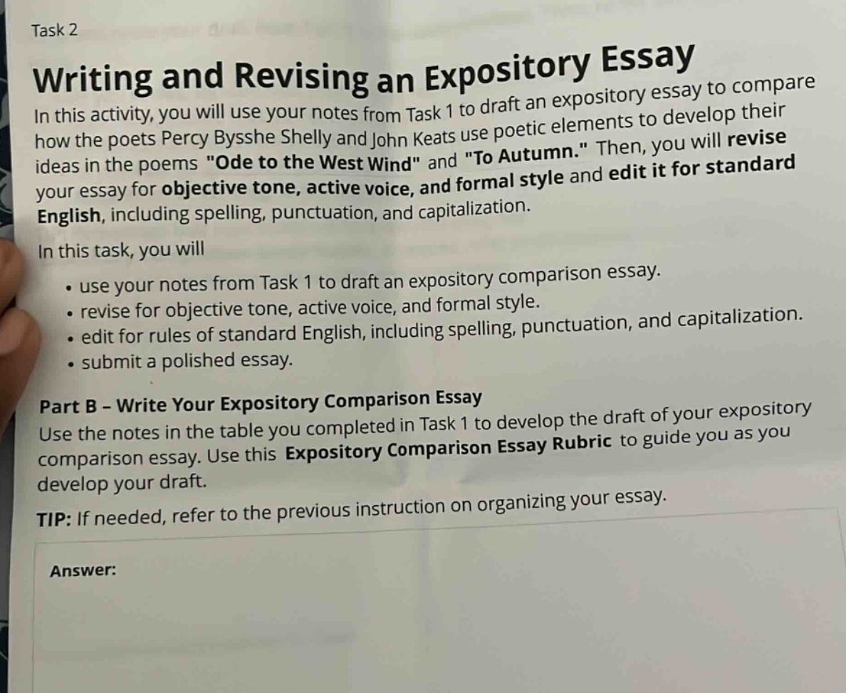 task 2\nwriting and revising an expository essay\nin this activity, you will use your notes from task 1 to draft an expository essay to compare how the poets percy bysshe shelly and john keats use poetic elements to develop their ideas in the poems \ode to the west wind\ and \to autumn.\ then, you will revise your essay for objective tone, active voice, and formal style and edit it for standard english, including spelling, punctuation, and capitalization.\nin this task, you will\n - use your notes from task 1 to draft an expository comparison essay.\n - revise for objective tone, active voice, and formal style.\n - edit for rules of standard english, including spelling, punctuation, and capitalization.\n - submit a polished essay.\npart b - write your expository comparison essay\nuse the notes in the table you completed in task 1 to develop the draft of your comparison essay. use this expository comparison essay rubric to guide you as you develop your draft.\ntip: if needed, refer to the previous instruction on organizing your essay.\nanswer: