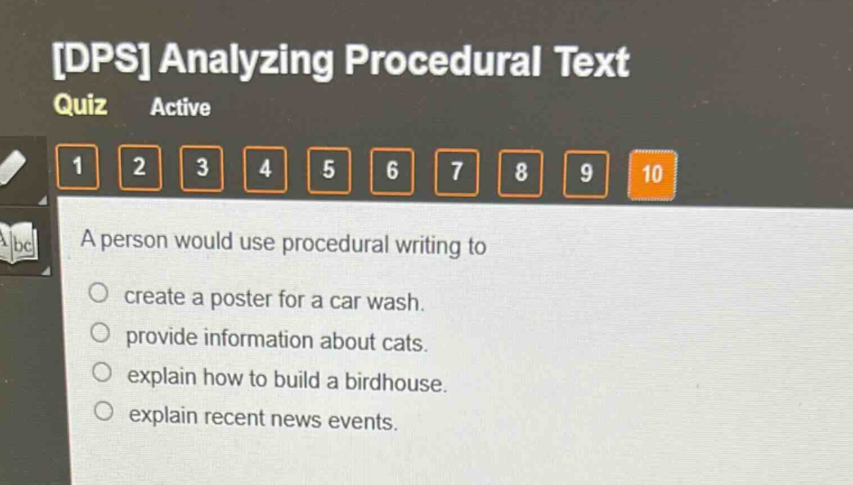 dps analyzing procedural text quiz active 1 2 3 4 5 6 7 8 9 10 a person would use procedural writing to create a poster for a car wash. provide information about cats. explain how to build a birdhouse. explain recent news events.