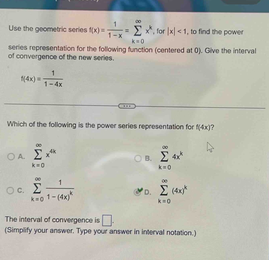 use the geometric series f(x)=1/(1 - x)=∑(k = 0 to ∞)x^k, for |x| < 1, to find the power series representation for the following function (centered at 0). give the interval of convergence of the new series. f(4x)=1/(1 - 4x) which of the following is the power series representation for f(4x)? a. ∑(k = 0 to ∞)x^(4k) b. ∑(k = 0 to ∞)4x^k c. ∑(k = 0 to ∞)1/(1 - (4x)^k) d. ∑(k = 0 to ∞)(4x)^k the interval of convergence is . (simplify your answer. type your answer in interval notation.)