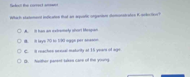 select the correct answer. which statement indicates that an aquatic organism demonstrates k - selection? a. it has an extremely short lifespan. b. it lays 70 to 190 eggs per season. c. it reaches sexual maturity at 15 years of age. d. neither parent takes care of the young.
