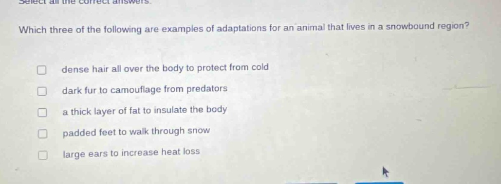 select all the correct answers. which three of the following are examples of adaptations for an animal that lives in a snowbound region? dense hair all over the body to protect from cold dark fur to camouflage from predators a thick layer of fat to insulate the body padded feet to walk through snow large ears to increase heat loss