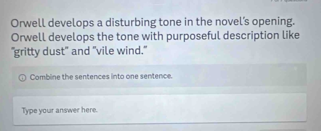 orwell develops a disturbing tone in the novel’s opening. orwell develops the tone with purposeful description like “gritty dust” and “vile wind.” combine the sentences into one sentence. type your answer here.
