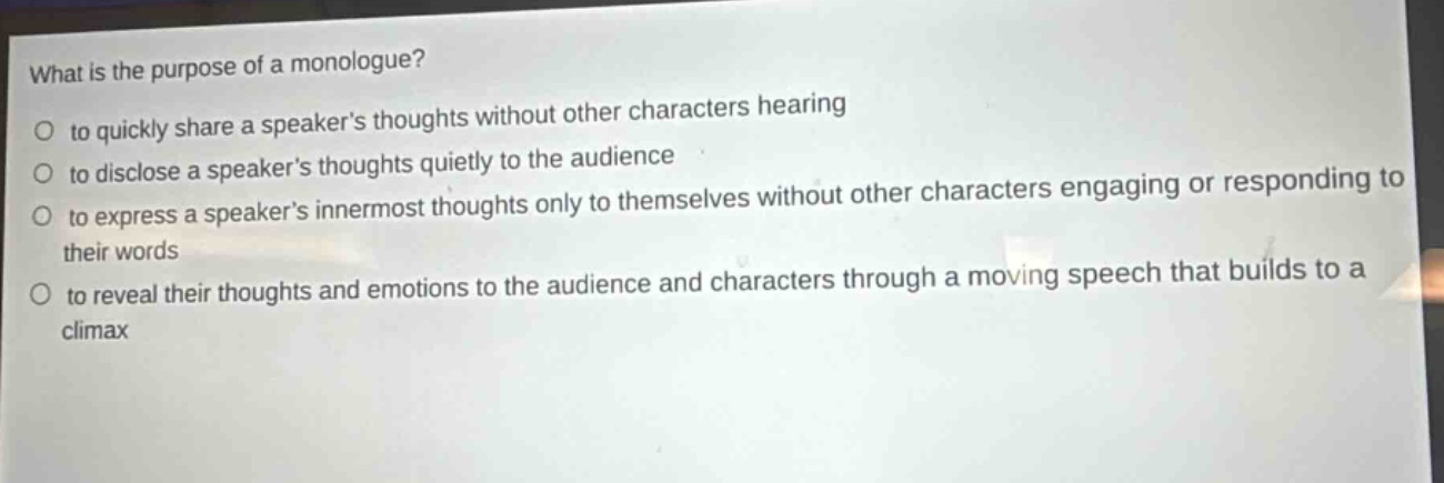 what is the purpose of a monologue?\no to quickly share a speakers thoughts without other characters hearing\no to disclose a speakers thoughts quietly to the audience\no to express a speakers innermost thoughts only to themselves without other characters engaging or responding to their words\no to reveal their thoughts and emotions to the audience and characters through a moving speech that builds to a climax