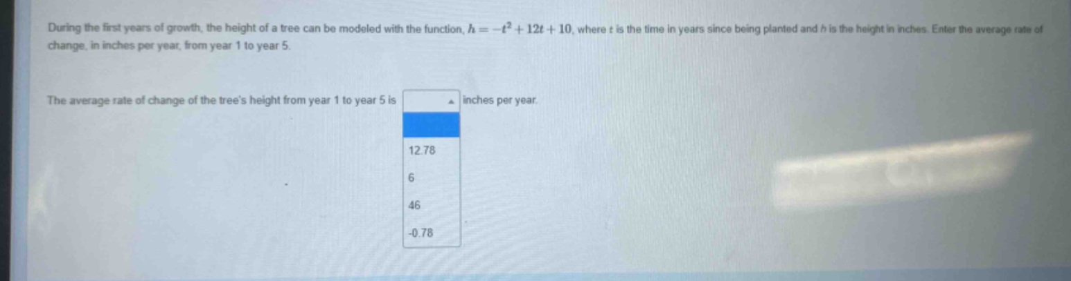 during the first years of growth, the height of a tree can be modeled with the function, h = -t² + 12t + 10, where t is the time in years since being planted and h is the height in inches. enter the average rate of change, in inches per year, from year 1 to year 5. the average rate of change of the trees height from year 1 to year 5 is inches per year. 12.78 6 46 -0.78