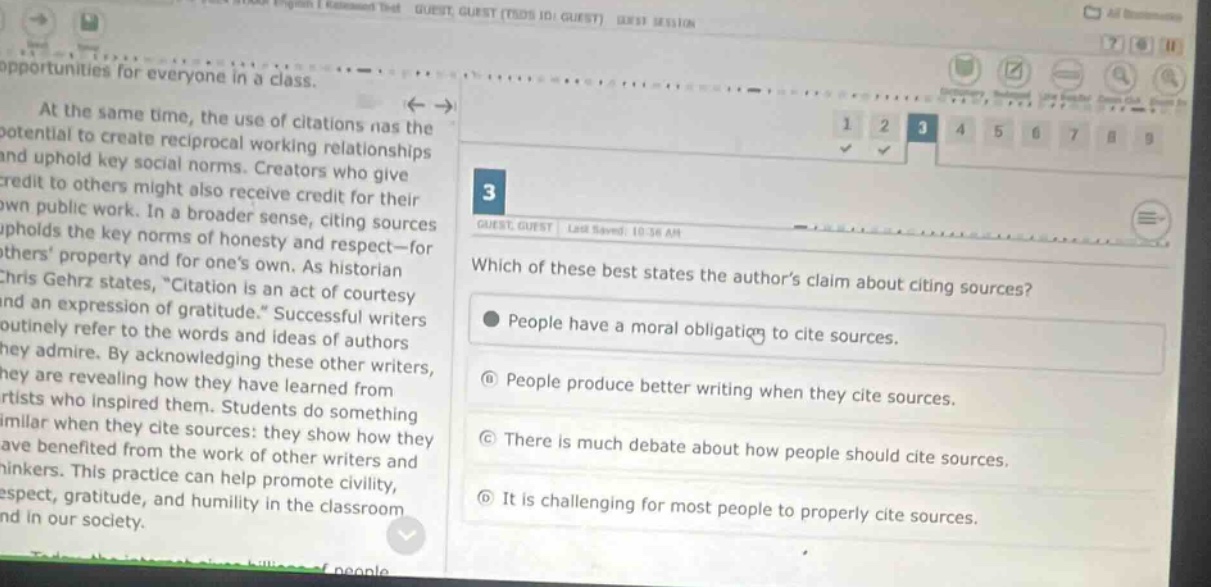 at the same time, the use of citations has the potential to create reciprocal working relationships and uphold key social norms. creators who give credit to others might also receive credit for their own public work. in a broader sense, citing sources upholds the key norms of honesty—for others property and for ones own. as historian chris gehrz states, “citation is an act of courtesy and an expression of gratitude.” successful writers routinely refer to the words and ideas of authors they admire. by acknowledging these other writers, they are revealing they have been influenced by the artists who inspired them. students learned from similar when they cite sources: they show how they have benefited from the work of other writers and thinkers. this practice can help promote civility, respect, gratitude, and humility in the classroom and in our society. which of these best states the authors claim about citing sources? people have a moral obligation to cite sources. people produce better writing when they cite sources. there is much debate about how people should cite sources. it is challenging for most people to properly cite sources.