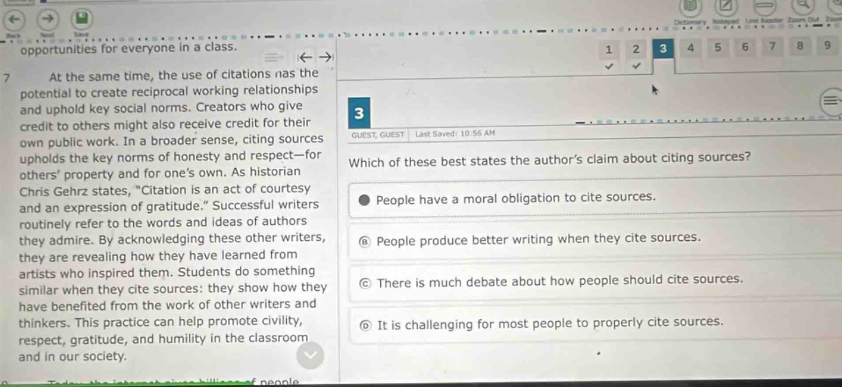 at the same time, the use of citations has the potential to create reciprocal working relationships and uphold key social norms. creators who give credit to others might also receive credit for their own public work. in a broader sense, citing sources upholds the key norms of honesty and respect—for others’ property and for one’s own. as historian chris gehrz states, “citation is an act of courtesy and an expression of gratitude.” successful writers routinely refer to the words and ideas of authors they admire. by acknowledging these other writers, they are revealing how they have learned from artists who inspired them. students do something similar when they cite sources: they show how they have benefited from the work of other writers and thinkers. this practice can help promote civility, respect, gratitude, and humility in the classroom and in our society. which of these best states the author’s claim about citing sources? people have a moral obligation to cite sources. people produce better writing when they cite sources. there is much debate about how people should cite sources. it is challenging for most people to properly cite sources.