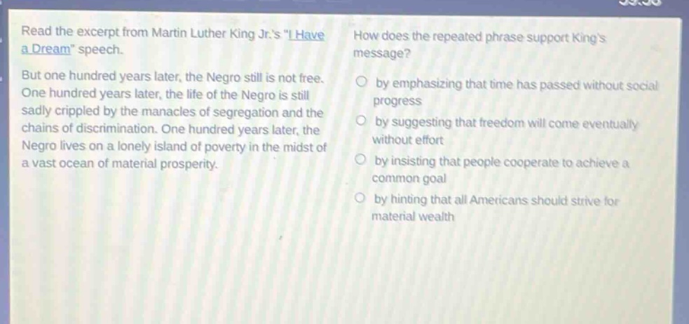 read the excerpt from martin luther king jr.s \i have a dream\ speech. but one hundred years later, the negro still is not free. one hundred years later, the life of the negro is still sadly crippled by the manacles of segregation and the chains of discrimination. one hundred years later, the negro lives on a lonely island of poverty in the midst of a vast ocean of material prosperity. how does the repeated phrase support kings message? by emphasizing that time has passed without social progress by suggesting that freedom will come eventually without effort by insisting that people cooperate to achieve a common goal by hinting that all americans should strive for material wealth