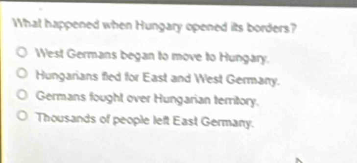 what happened when hungary opened its borders?\no west germans began to move to hungary.\no hungarians fled for east and west germany.\no germans fought over hungarian territory.\no thousands of people left east germany.