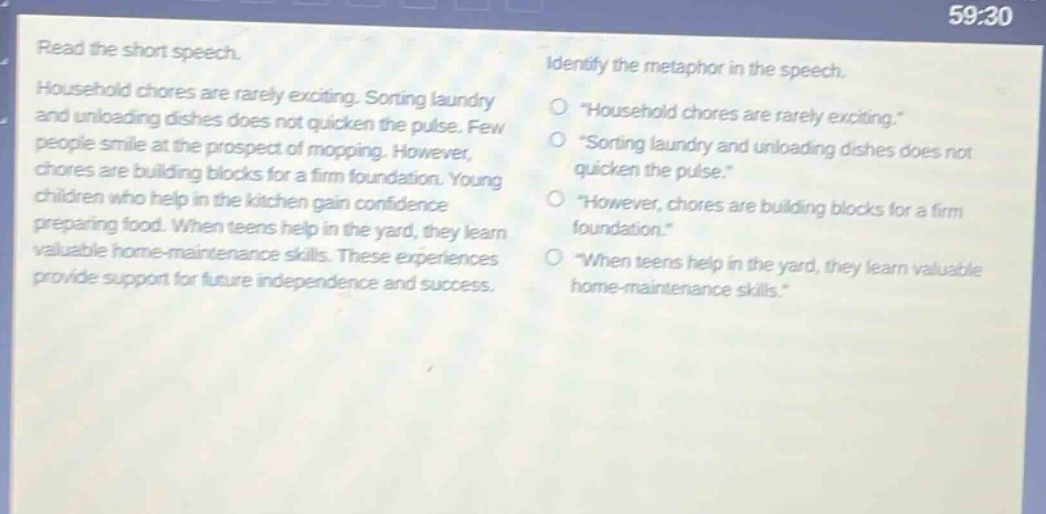 read the short speech. household chores are rarely exciting. sorting laundry and unloading dishes does not quicken the pulse. few people smile at the prospect of mopping. however, chores are building blocks for a firm foundation. young children who help in the kitchen gain confidence preparing food. when teens help in the yard, they learn valuable home - maintenance skills. these experiences provide support for future independence and success. identify the metaphor in the speech. \household chores are rarely exciting.\ \sorting laundry and unloading dishes does not quicken the pulse.\ \however, chores are building blocks for a firm foundation.\ \when teens help in the yard, they learn valuable home - maintenance skills.\