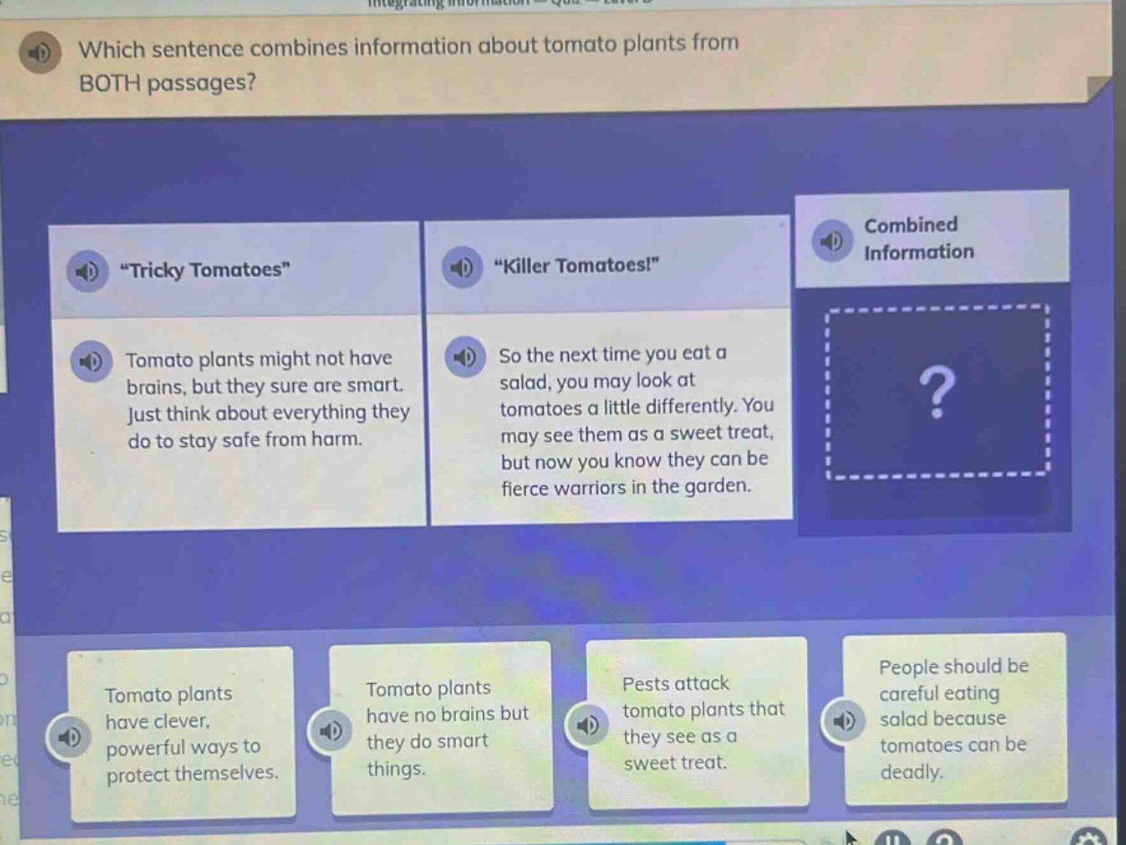 which sentence combines information about tomato plants from both passages? \tricky tomatoes\ tomato plants might not have brains, but they sure are smart. just think about everything they do to stay safe from harm. \killer tomatoes!\ so the next time you eat a salad, you may look at tomatoes a little differently. you may see them as a sweet treat, but now you know they can be fierce warriors in the garden. tomato plants have clever, powerful ways to protect themselves. tomato plants have no brains but they do smart things. pests attack tomato plants that they see as a sweet treat. people should be careful eating salad because tomatoes can be deadly.