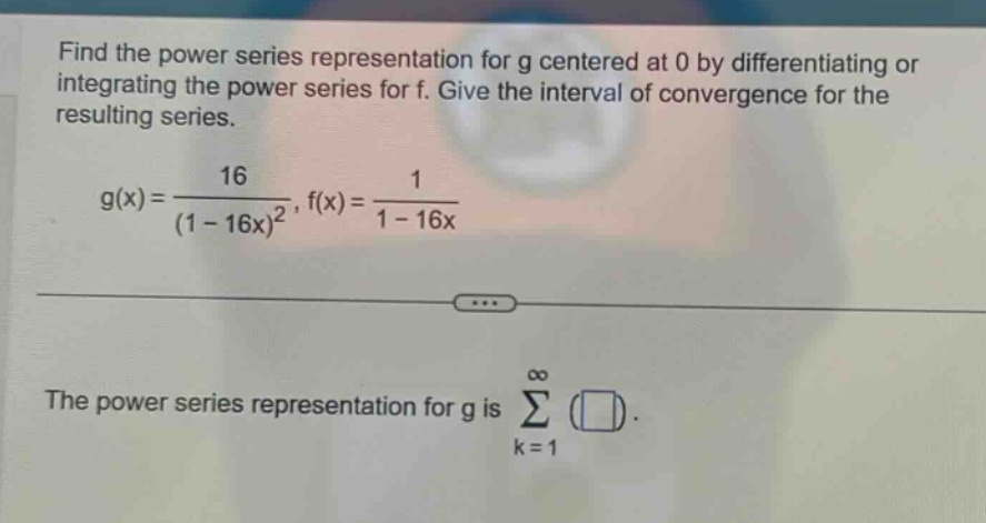 find the power series representation for g centered at 0 by differentiating or integrating the power series for f. give the interval of convergence for the resulting series. g(x)=16/(1 - 16x)^2, f(x)=1/(1 - 16x) the power series representation for g is ∑(k = 1 to ∞)()